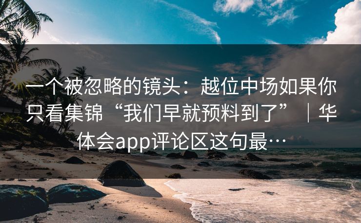 一个被忽略的镜头：越位中场如果你只看集锦“我们早就预料到了”｜华体会app评论区这句最…
