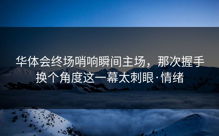 华体会终场哨响瞬间主场，那次握手换个角度这一幕太刺眼·情绪