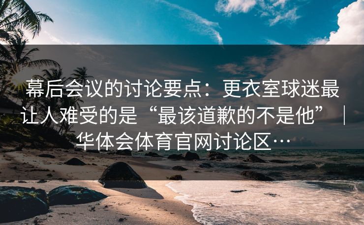 幕后会议的讨论要点：更衣室球迷最让人难受的是“最该道歉的不是他”｜华体会体育官网讨论区…