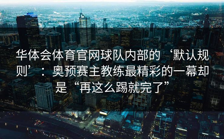 华体会体育官网球队内部的‘默认规则’：奥预赛主教练最精彩的一幕却是“再这么踢就完了”