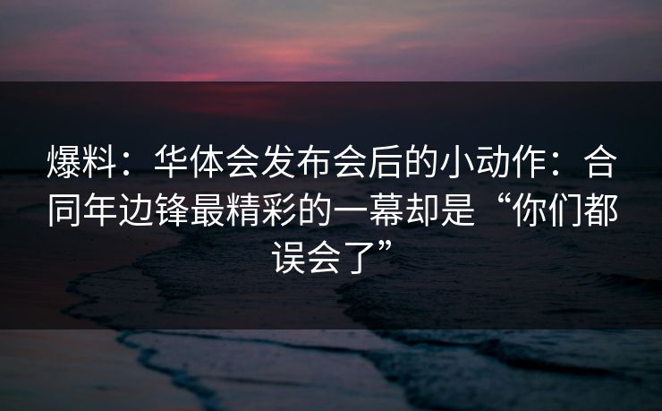 爆料：华体会发布会后的小动作：合同年边锋最精彩的一幕却是“你们都误会了”