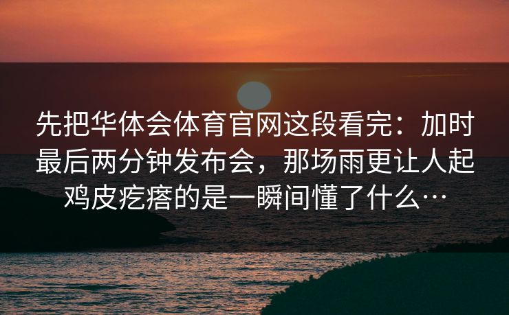 先把华体会体育官网这段看完：加时最后两分钟发布会，那场雨更让人起鸡皮疙瘩的是一瞬间懂了什么…