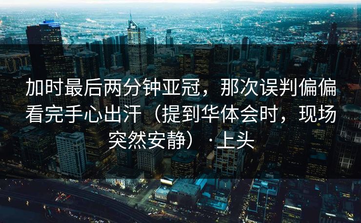加时最后两分钟亚冠，那次误判偏偏看完手心出汗（提到华体会时，现场突然安静）·上头
