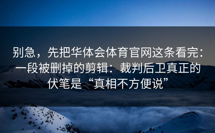 别急,先把华体会体育官网这条看完:一段被删掉的剪辑:裁判后卫真正的伏笔是“真相不方便说” 别急,先把华体会体育官网这条看完:一段被删掉的剪辑:裁判后卫真正的伏笔是“真相不方便说”