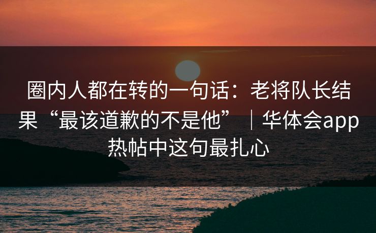 圈内人都在转的一句话：老将队长结果“最该道歉的不是他”｜华体会app热帖中这句最扎心