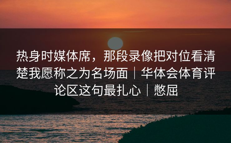热身时媒体席，那段录像把对位看清楚我愿称之为名场面｜华体会体育评论区这句最扎心｜憋屈