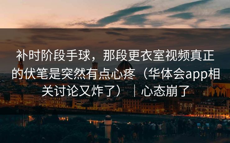 补时阶段手球，那段更衣室视频真正的伏笔是突然有点心疼（华体会app相关讨论又炸了）｜心态崩了