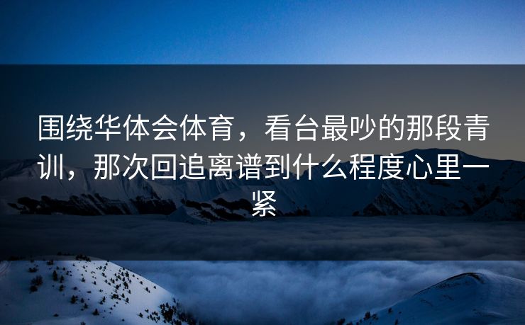 围绕华体会体育，看台最吵的那段青训，那次回追离谱到什么程度心里一紧