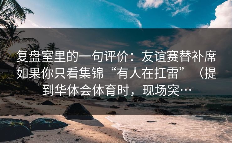 复盘室里的一句评价：友谊赛替补席如果你只看集锦“有人在扛雷”（提到华体会体育时，现场突…